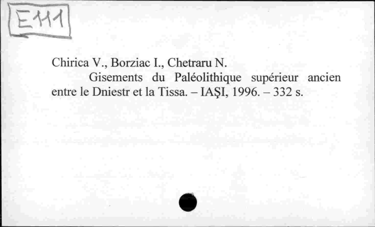 ﻿Chirica V., Borziac L, Chetraru N.
Gisements du Paléolithique supérieur ancien entre le Dniestr et la Tissa. - IA§I, 1996. - 332 s.